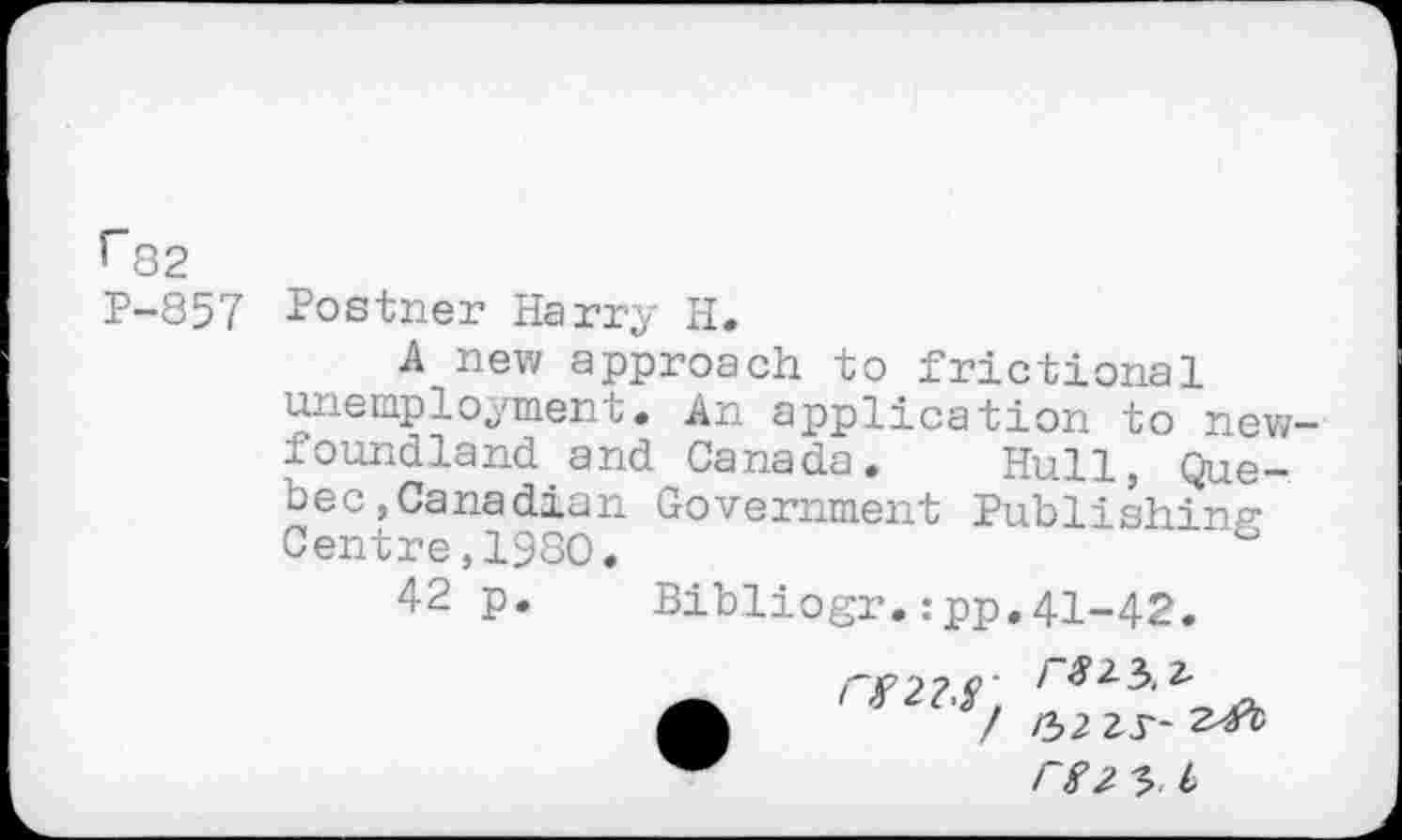 ﻿r82
P-857 Postner Harry H.
A new approach to frictional unemployment. An application to new-foundland and Canada. Hull, Quebec, Canadian Government Publishing* Centre,1980.
42 p. Bibliogr.:pp.41-42.
/ /32
3 b